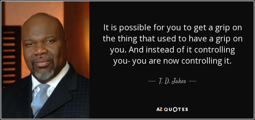 It is possible for you to get a grip on the thing that used to have a grip on you. And instead of it controlling you- you are now controlling it. - T. D. Jakes