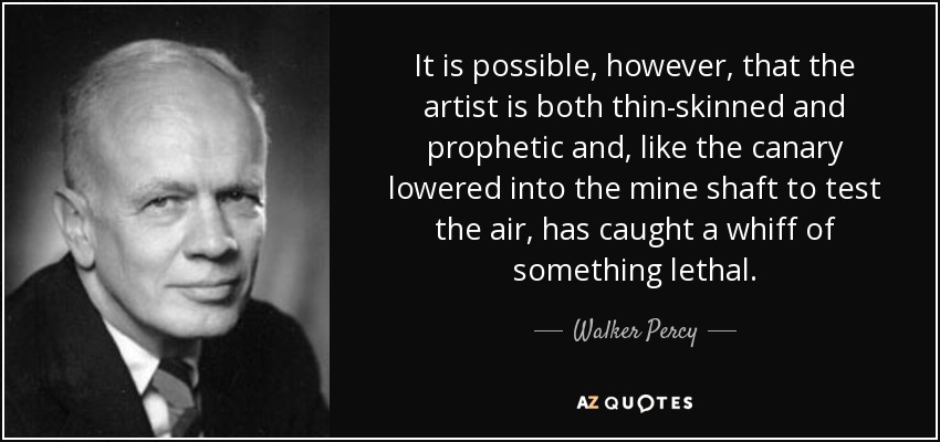 It is possible, however, that the artist is both thin-skinned and prophetic and, like the canary lowered into the mine shaft to test the air, has caught a whiff of something lethal. - Walker Percy