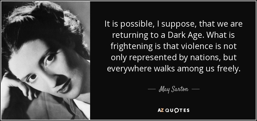 It is possible, I suppose, that we are returning to a Dark Age. What is frightening is that violence is not only represented by nations, but everywhere walks among us freely. - May Sarton