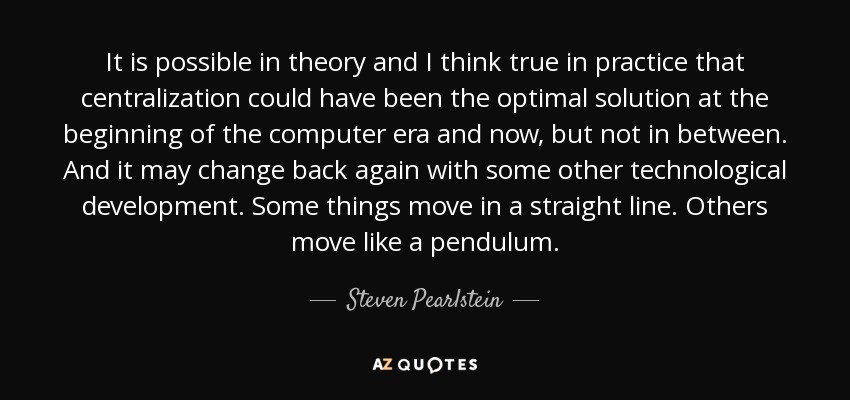 It is possible in theory and I think true in practice that centralization could have been the optimal solution at the beginning of the computer era and now, but not in between. And it may change back again with some other technological development. Some things move in a straight line. Others move like a pendulum. - Steven Pearlstein