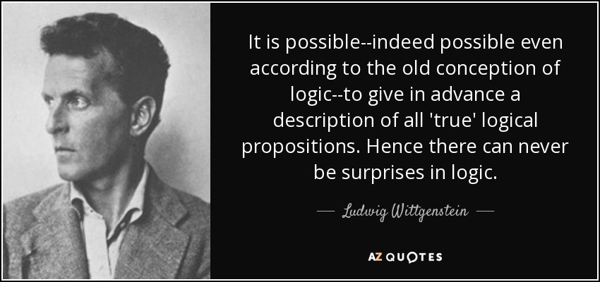 It is possible--indeed possible even according to the old conception of logic--to give in advance a description of all 'true' logical propositions. Hence there can never be surprises in logic. - Ludwig Wittgenstein