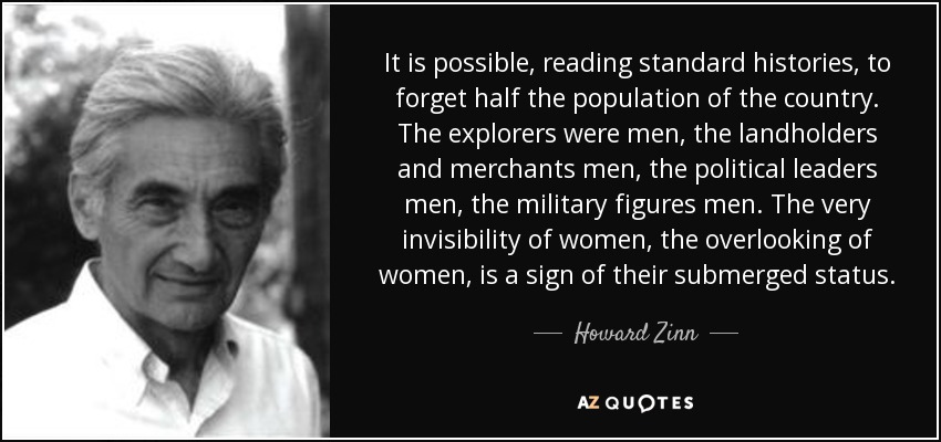 It is possible, reading standard histories, to forget half the population of the country. The explorers were men, the landholders and merchants men, the political leaders men, the military figures men. The very invisibility of women, the overlooking of women, is a sign of their submerged status. - Howard Zinn
