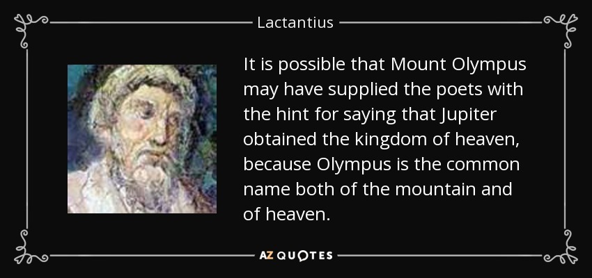 It is possible that Mount Olympus may have supplied the poets with the hint for saying that Jupiter obtained the kingdom of heaven, because Olympus is the common name both of the mountain and of heaven. - Lactantius