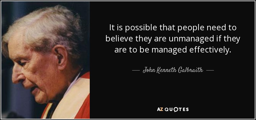 It is possible that people need to believe they are unmanaged if they are to be managed effectively. - John Kenneth Galbraith