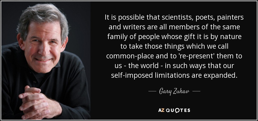 It is possible that scientists, poets, painters and writers are all members of the same family of people whose gift it is by nature to take those things which we call common-place and to 're-present' them to us - the world - in such ways that our self-imposed limitations are expanded. - Gary Zukav