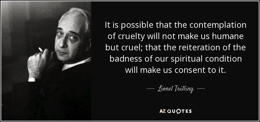 It is possible that the contemplation of cruelty will not make us humane but cruel; that the reiteration of the badness of our spiritual condition will make us consent to it. - Lionel Trilling