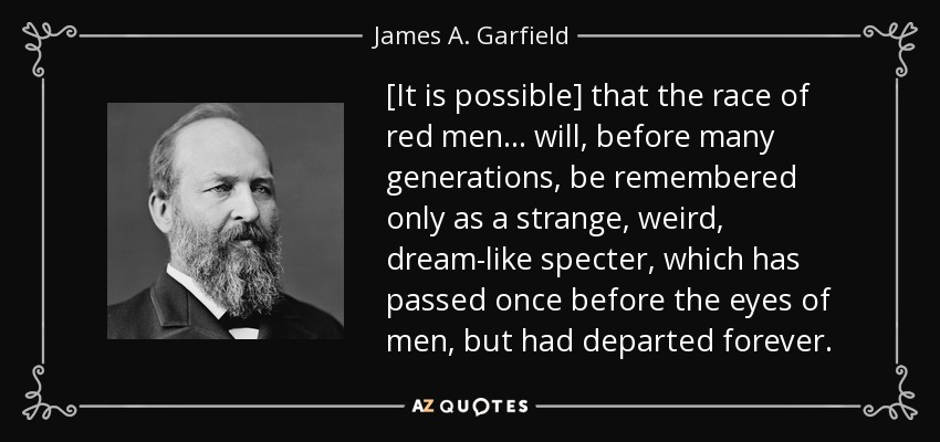 [It is possible] that the race of red men ... will, before many generations, be remembered only as a strange, weird, dream-like specter, which has passed once before the eyes of men, but had departed forever. - James A. Garfield