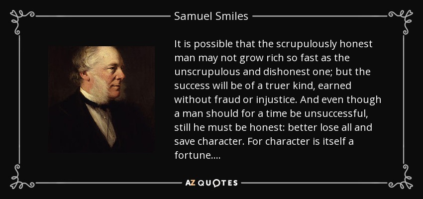 It is possible that the scrupulously honest man may not grow rich so fast as the unscrupulous and dishonest one; but the success will be of a truer kind, earned without fraud or injustice. And even though a man should for a time be unsuccessful, still he must be honest: better lose all and save character. For character is itself a fortune. . . . - Samuel Smiles