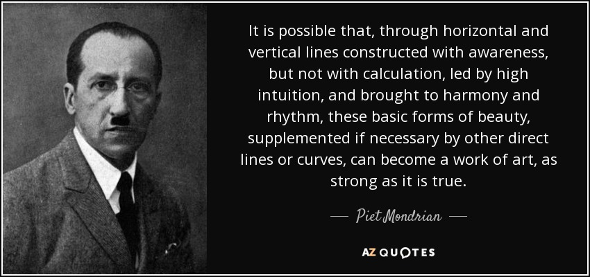 It is possible that, through horizontal and vertical lines constructed with awareness, but not with calculation, led by high intuition, and brought to harmony and rhythm, these basic forms of beauty, supplemented if necessary by other direct lines or curves, can become a work of art, as strong as it is true. - Piet Mondrian