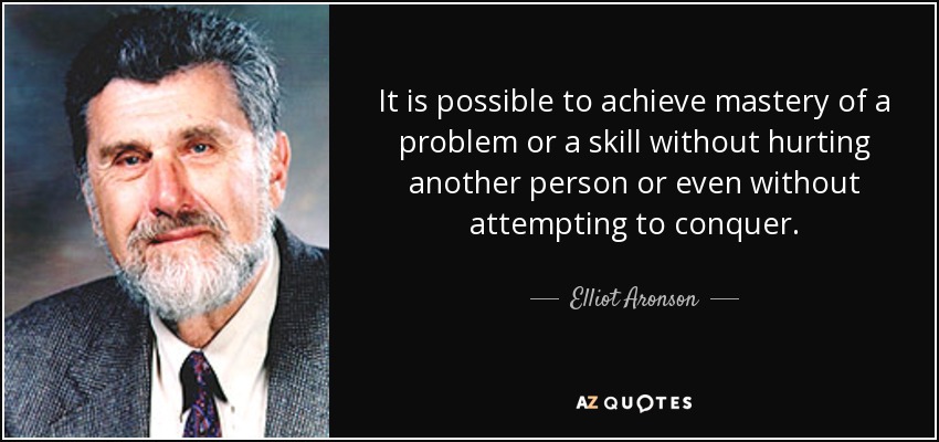 It is possible to achieve mastery of a problem or a skill without hurting another person or even without attempting to conquer. - Elliot Aronson