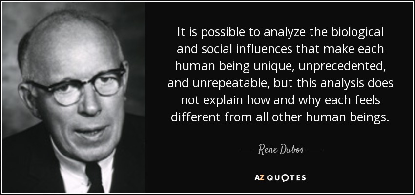 It is possible to analyze the biological and social influences that make each human being unique, unprecedented, and unrepeatable, but this analysis does not explain how and why each feels different from all other human beings. - Rene Dubos