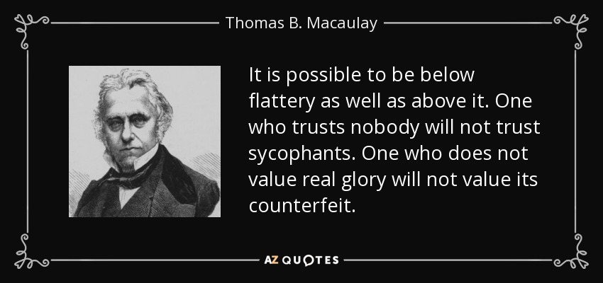 It is possible to be below flattery as well as above it. One who trusts nobody will not trust sycophants. One who does not value real glory will not value its counterfeit. - Thomas B. Macaulay