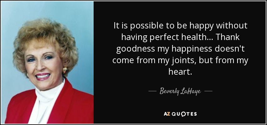 It is possible to be happy without having perfect health . . . Thank goodness my happiness doesn't come from my joints, but from my heart. - Beverly LaHaye