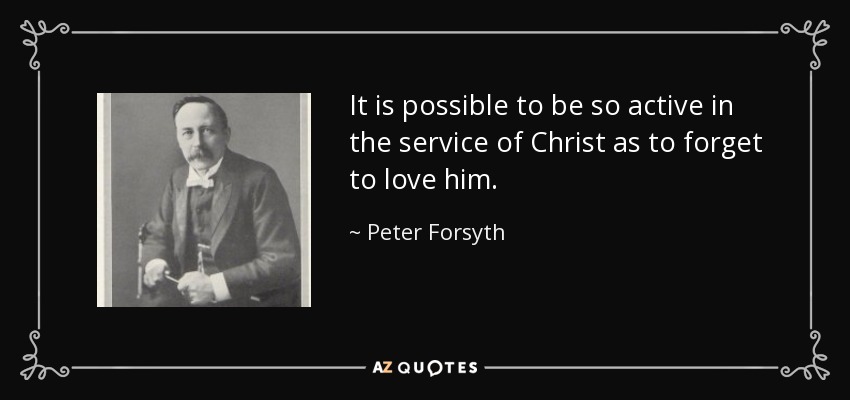 It is possible to be so active in the service of Christ as to forget to love him. - Peter Forsyth