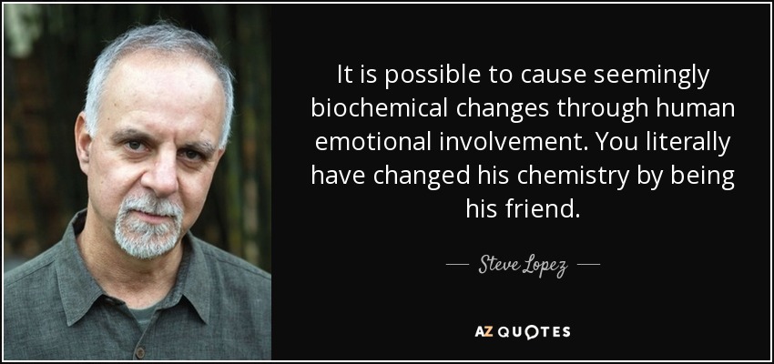 It is possible to cause seemingly biochemical changes through human emotional involvement. You literally have changed his chemistry by being his friend. - Steve Lopez