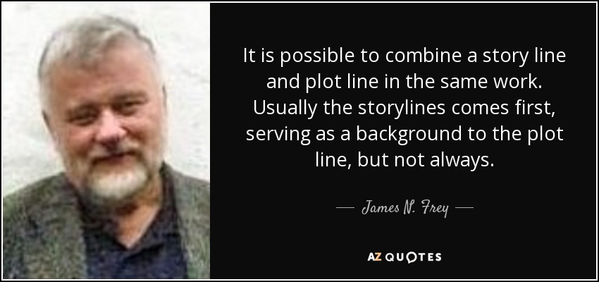 It is possible to combine a story line and plot line in the same work. Usually the storylines comes first, serving as a background to the plot line, but not always. - James N. Frey