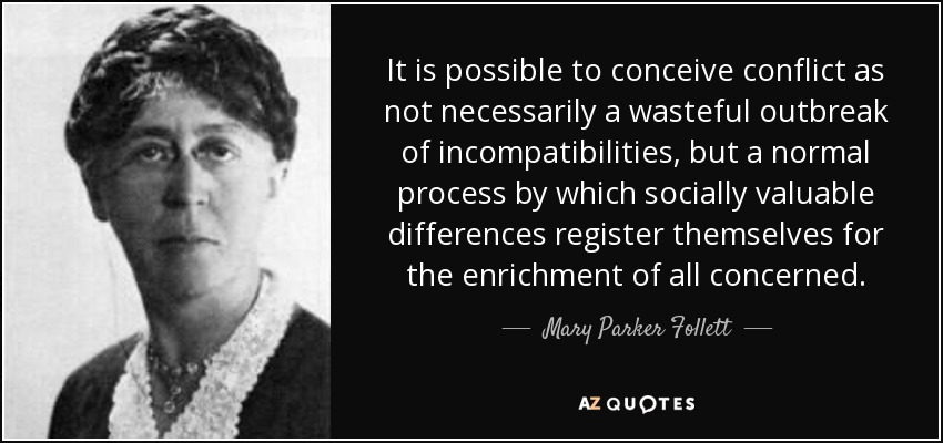 It is possible to conceive conflict as not necessarily a wasteful outbreak of incompatibilities, but a normal process by which socially valuable differences register themselves for the enrichment of all concerned. - Mary Parker Follett