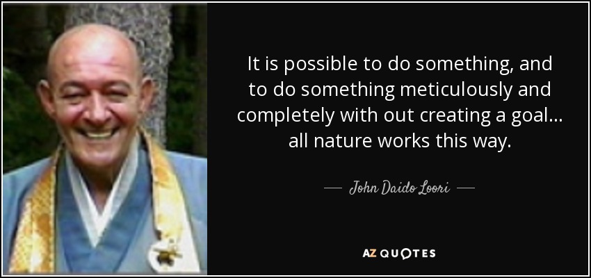 It is possible to do something, and to do something meticulously and completely with out creating a goal... all nature works this way. - John Daido Loori