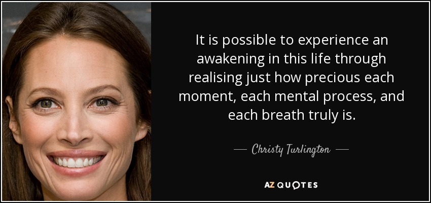 It is possible to experience an awakening in this life through realising just how precious each moment, each mental process, and each breath truly is. - Christy Turlington
