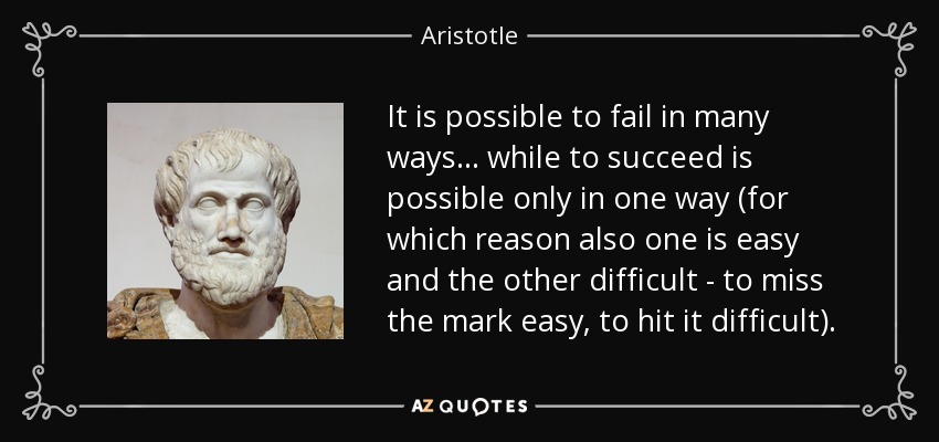 It is possible to fail in many ways . . . while to succeed is possible only in one way (for which reason also one is easy and the other difficult - to miss the mark easy, to hit it difficult). - Aristotle