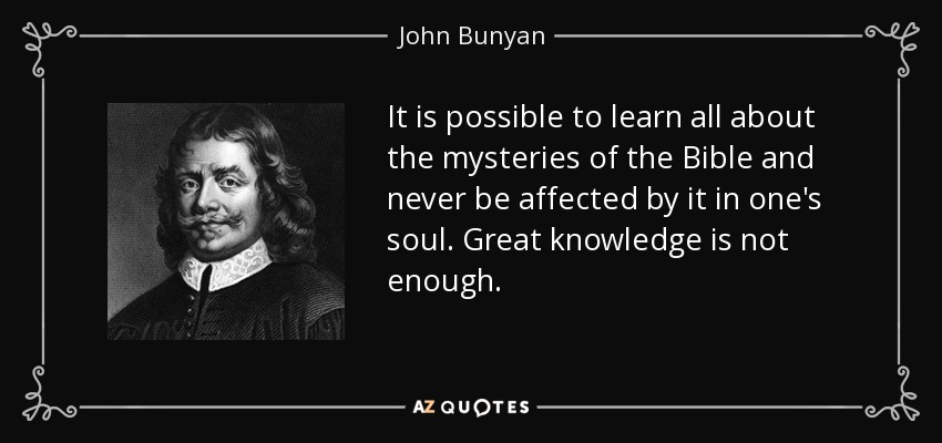 It is possible to learn all about the mysteries of the Bible and never be affected by it in one's soul. Great knowledge is not enough. - John Bunyan