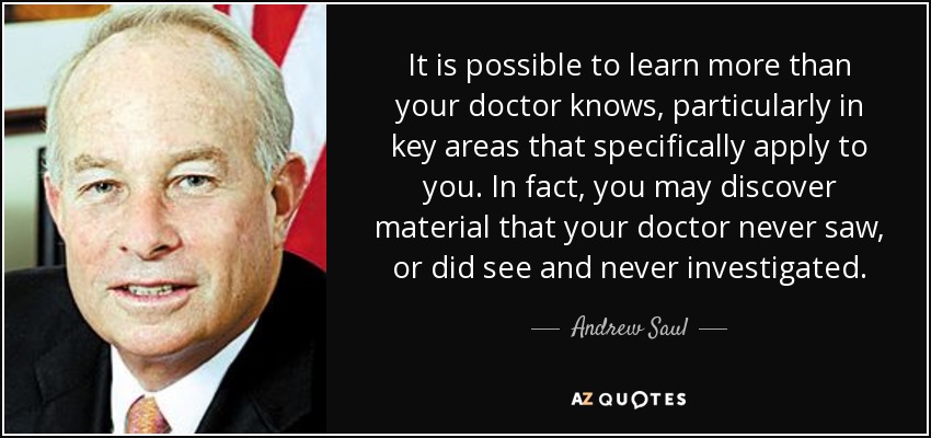 It is possible to learn more than your doctor knows, particularly in key areas that specifically apply to you. In fact, you may discover material that your doctor never saw, or did see and never investigated. - Andrew Saul