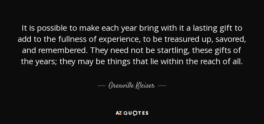 It is possible to make each year bring with it a lasting gift to add to the fullness of experience, to be treasured up, savored, and remembered. They need not be startling, these gifts of the years; they may be things that lie within the reach of all. - Grenville Kleiser