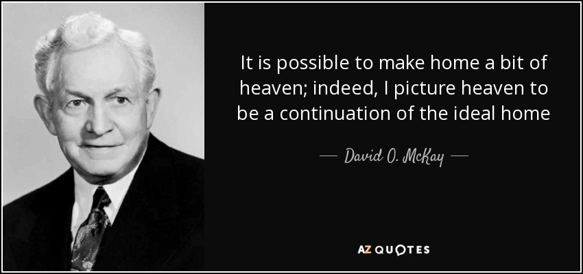 It is possible to make home a bit of heaven; indeed, I picture heaven to be a continuation of the ideal home - David O. McKay