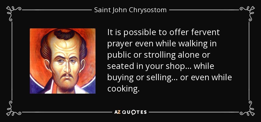 It is possible to offer fervent prayer even while walking in public or strolling alone or seated in your shop ... while buying or selling ... or even while cooking. - Saint John Chrysostom
