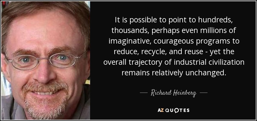 It is possible to point to hundreds, thousands, perhaps even millions of imaginative, courageous programs to reduce, recycle, and reuse - yet the overall trajectory of industrial civilization remains relatively unchanged. - Richard Heinberg