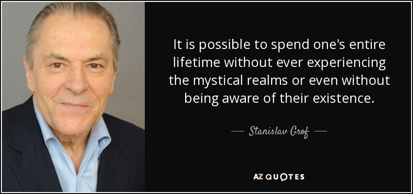It is possible to spend one's entire lifetime without ever experiencing the mystical realms or even without being aware of their existence. - Stanislav Grof