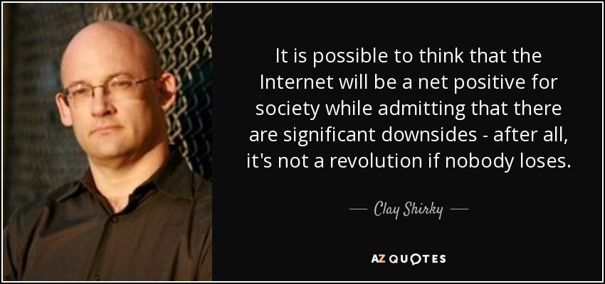 It is possible to think that the Internet will be a net positive for society while admitting that there are significant downsides - after all, it's not a revolution if nobody loses. - Clay Shirky