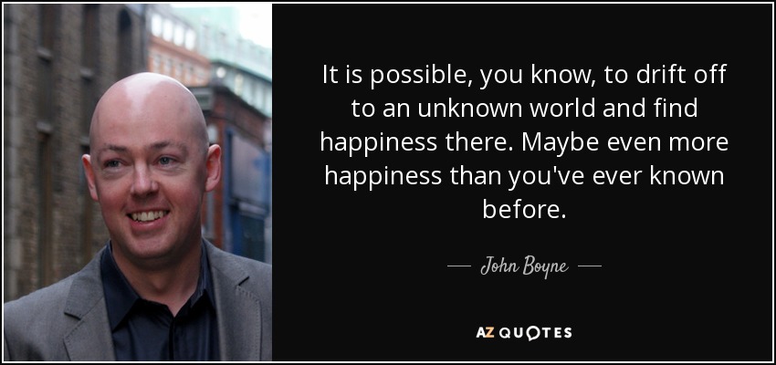 It is possible, you know, to drift off to an unknown world and find happiness there. Maybe even more happiness than you've ever known before. - John Boyne