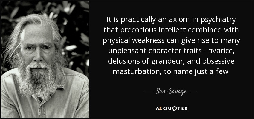 It is practically an axiom in psychiatry that precocious intellect combined with physical weakness can give rise to many unpleasant character traits - avarice, delusions of grandeur , and obsessive masturbation, to name just a few. - Sam Savage