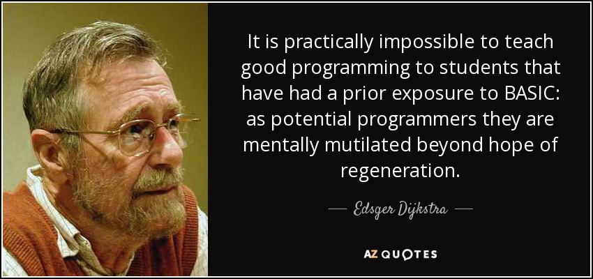 It is practically impossible to teach good programming to students that have had a prior exposure to BASIC: as potential programmers they are mentally mutilated beyond hope of regeneration. - Edsger Dijkstra