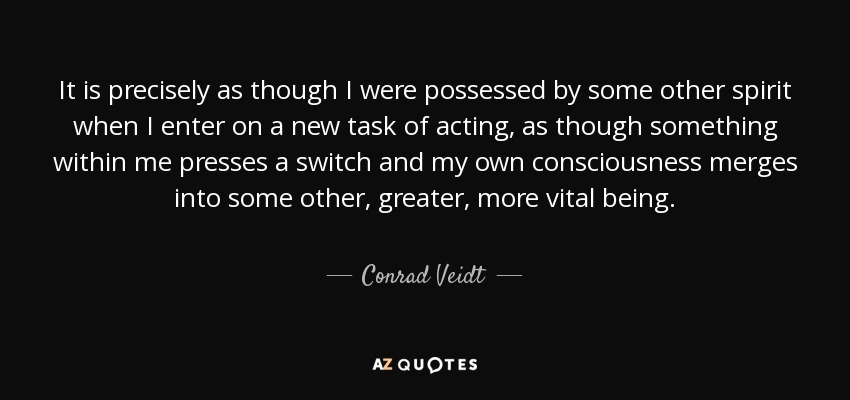 It is precisely as though I were possessed by some other spirit when I enter on a new task of acting, as though something within me presses a switch and my own consciousness merges into some other, greater, more vital being. - Conrad Veidt