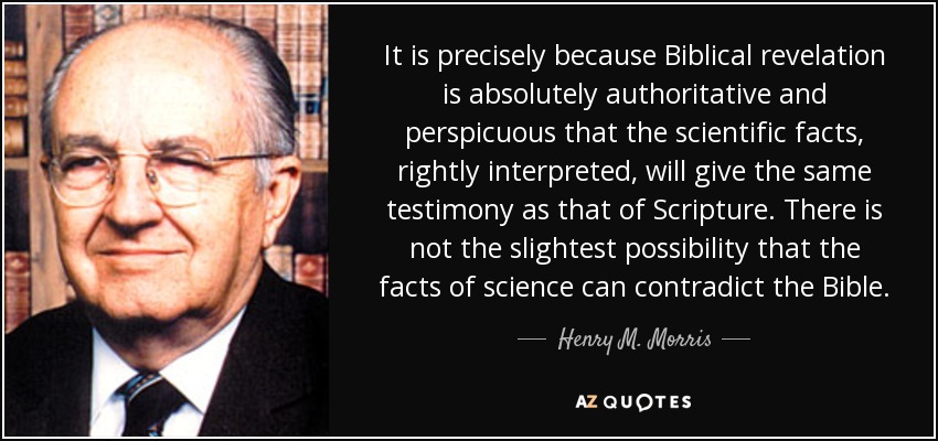 It is precisely because Biblical revelation is absolutely authoritative and perspicuous that the scientific facts, rightly interpreted, will give the same testimony as that of Scripture. There is not the slightest possibility that the facts of science can contradict the Bible. - Henry M. Morris