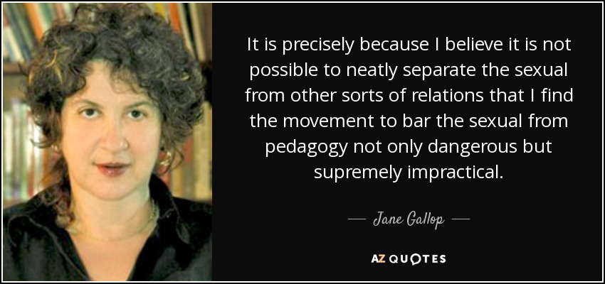 It is precisely because I believe it is not possible to neatly separate the sexual from other sorts of relations that I find the movement to bar the sexual from pedagogy not only dangerous but supremely impractical. - Jane Gallop