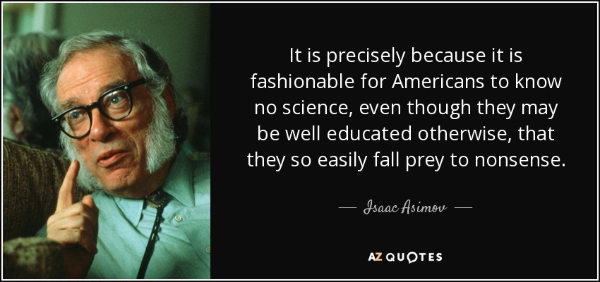 It is precisely because it is fashionable for Americans to know no science, even though they may be well educated otherwise, that they so easily fall prey to nonsense. - Isaac Asimov