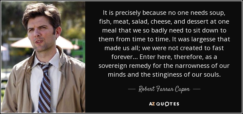 It is precisely because no one needs soup, fish, meat, salad, cheese, and dessert at one meal that we so badly need to sit down to them from time to time. It was largesse that made us all; we were not created to fast forever... Enter here, therefore, as a sovereign remedy for the narrowness of our minds and the stinginess of our souls. - Robert Farrar Capon