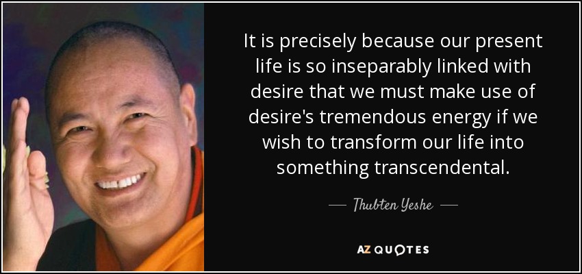 It is precisely because our present life is so inseparably linked with desire that we must make use of desire's tremendous energy if we wish to transform our life into something transcendental. - Thubten Yeshe