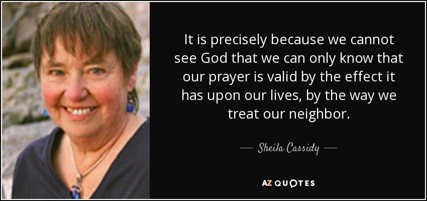 It is precisely because we cannot see God that we can only know that our prayer is valid by the effect it has upon our lives, by the way we treat our neighbor. - Sheila Cassidy