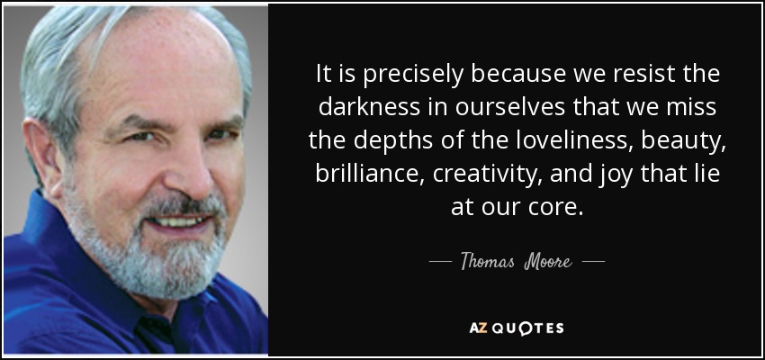 It is precisely because we resist the darkness in ourselves that we miss the depths of the loveliness, beauty, brilliance, creativity, and joy that lie at our core. - Thomas  Moore