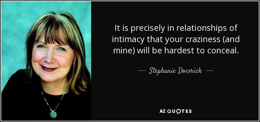 It is precisely in relationships of intimacy that your craziness (and mine) will be hardest to conceal. - Stephanie Dowrick