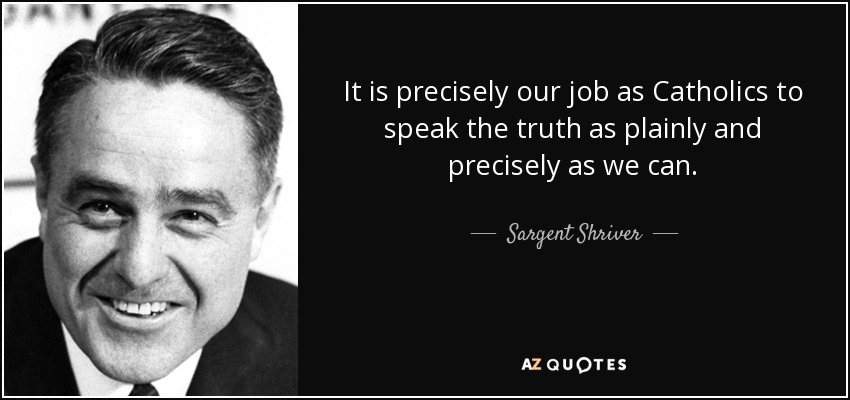 It is precisely our job as Catholics to speak the truth as plainly and precisely as we can. - Sargent Shriver