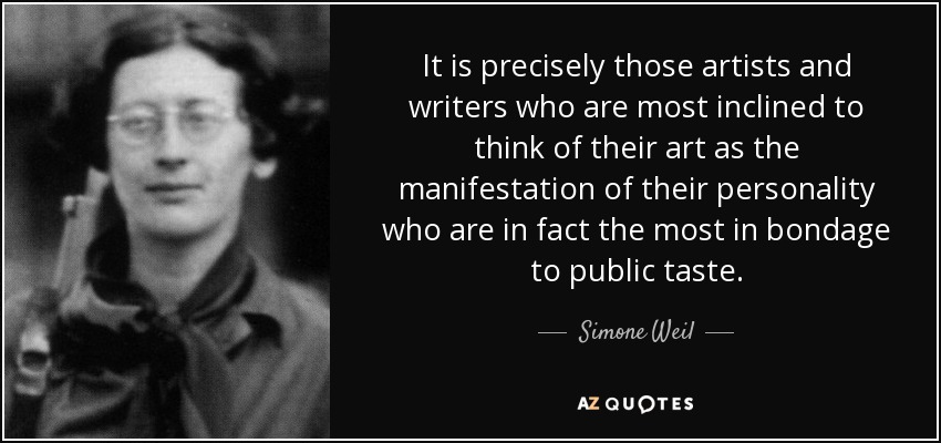 It is precisely those artists and writers who are most inclined to think of their art as the manifestation of their personality who are in fact the most in bondage to public taste. - Simone Weil
