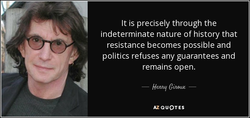 It is precisely through the indeterminate nature of history that resistance becomes possible and politics refuses any guarantees and remains open. - Henry Giroux