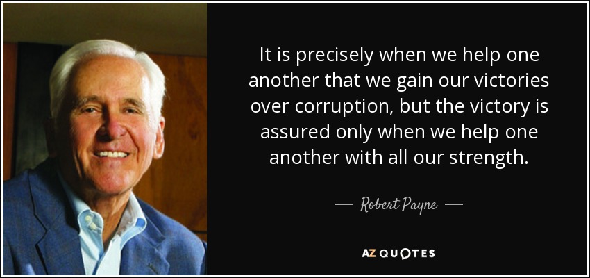 It is precisely when we help one another that we gain our victories over corruption, but the victory is assured only when we help one another with all our strength. - Robert Payne