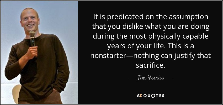 It is predicated on the assumption that you dislike what you are doing during the most physically capable years of your life. This is a nonstarter—nothing can justify that sacrifice. - Tim Ferriss