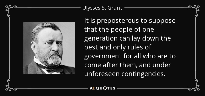 It is preposterous to suppose that the people of one generation can lay down the best and only rules of government for all who are to come after them, and under unforeseen contingencies. - Ulysses S. Grant